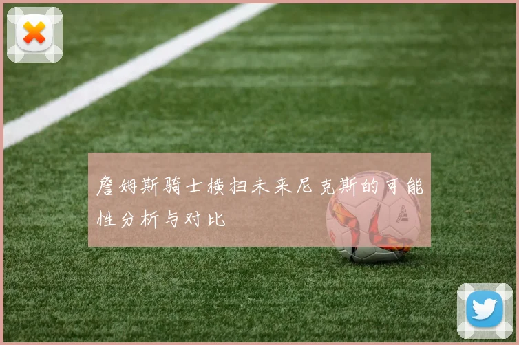 詹姆斯骑士横扫未来尼克斯的可能性分析与对比