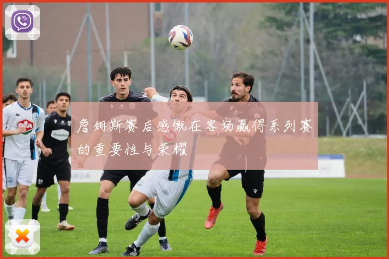 詹姆斯赛后感慨在客场赢得系列赛的重要性与荣耀