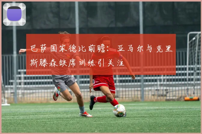 巴萨国家德比前瞻：亚马尔与克里斯滕森缺席训练引关注
