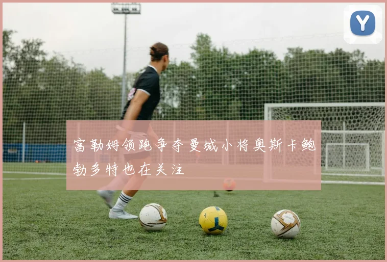 富勒姆领跑争夺曼城小将奥斯卡鲍勃多特也在关注
