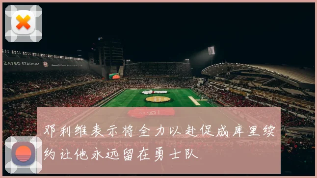 邓利维表示将全力以赴促成库里续约让他永远留在勇士队