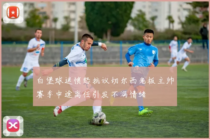 白堡球迷愤怒抗议切尔西老板主帅赛季中途离任引发不满情绪