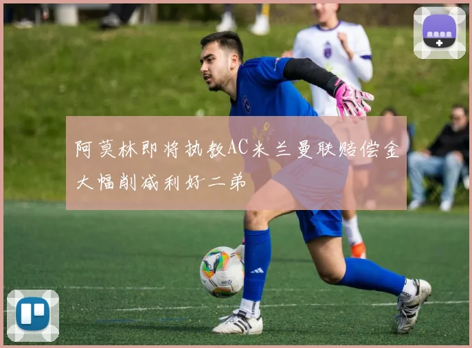 阿莫林即将执教AC米兰曼联赔偿金大幅削减利好二弟