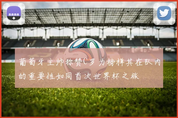 葡萄牙主帅称赞C罗为榜样其在队内的重要性如同首次世界杯之旅