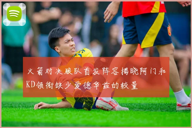 火箭对决狼队首发阵容揭晓阿门和KD领衔缺少爱德华兹的较量