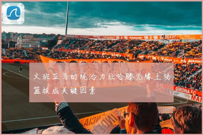 文班亚马的统治力让哈滕无缘上场篮板成关键因素