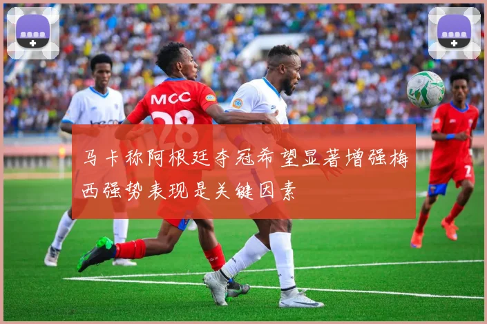 马卡称阿根廷夺冠希望显著增强梅西强势表现是关键因素