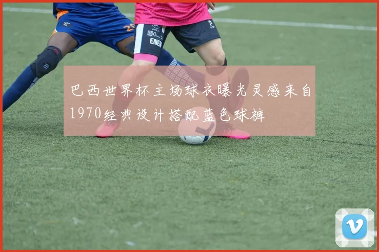 巴西世界杯主场球衣曝光灵感来自1970经典设计搭配蓝色球裤