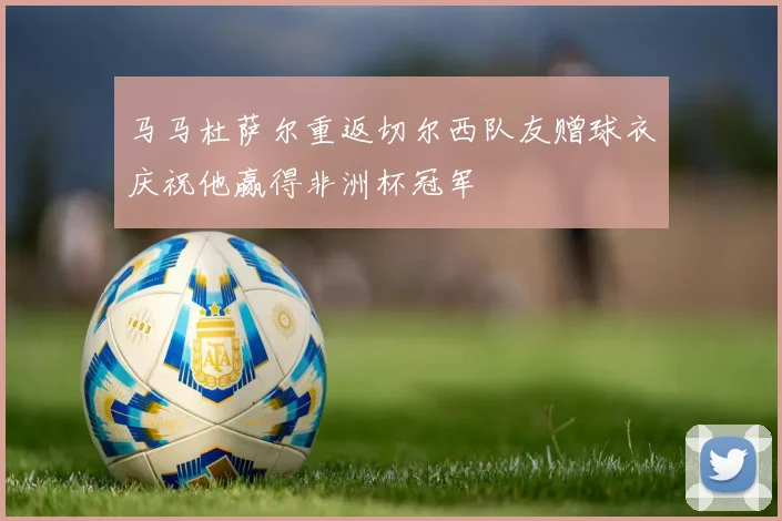 马马杜萨尔重返切尔西队友赠球衣庆祝他赢得非洲杯冠军