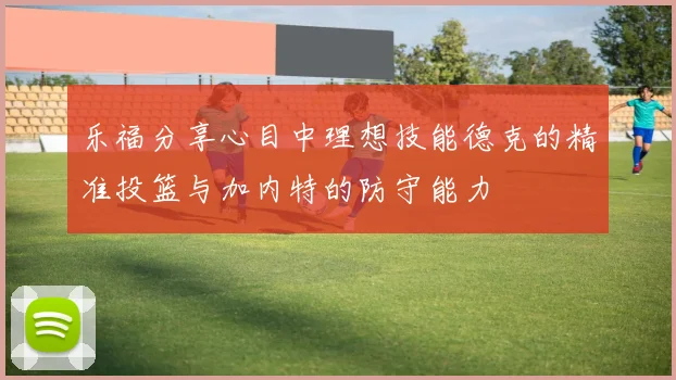 乐福分享心目中理想技能德克的精准投篮与加内特的防守能力