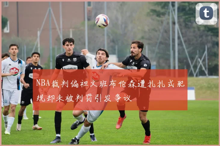 NBA裁判偏袒文班布伦森遭扎扎式犯规却未被判罚引发争议