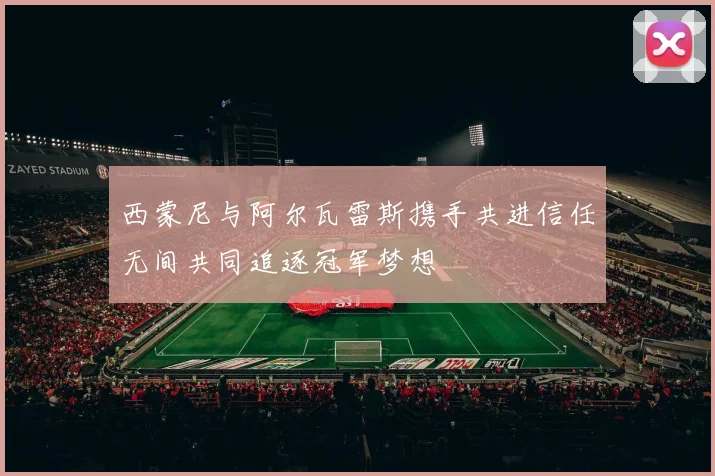 西蒙尼与阿尔瓦雷斯携手共进信任无间共同追逐冠军梦想