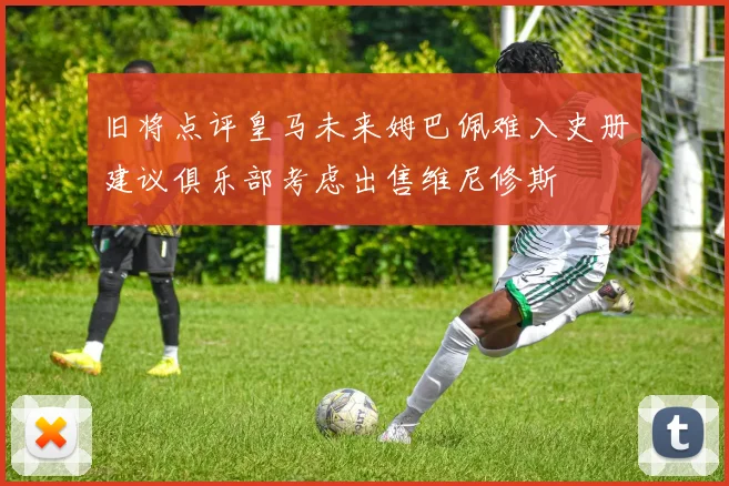 旧将点评皇马未来姆巴佩难入史册建议俱乐部考虑出售维尼修斯