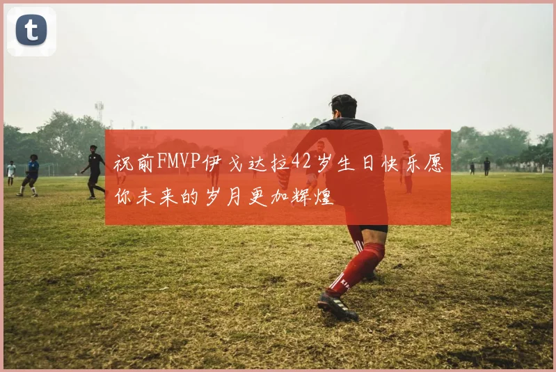 祝前FMVP伊戈达拉42岁生日快乐愿你未来的岁月更加辉煌