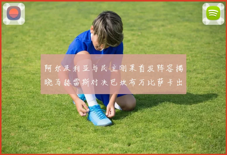 阿尔及利亚与民主刚果首发阵容揭晓马赫雷斯对决巴坎布万比萨卡出战