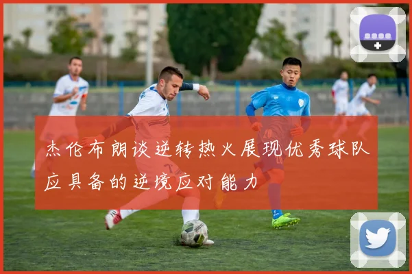 杰伦布朗谈逆转热火展现优秀球队应具备的逆境应对能力