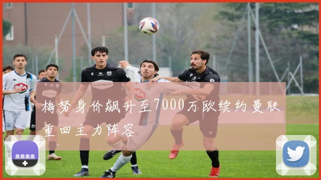 梅努身价飙升至7000万欧续约曼联重回主力阵容