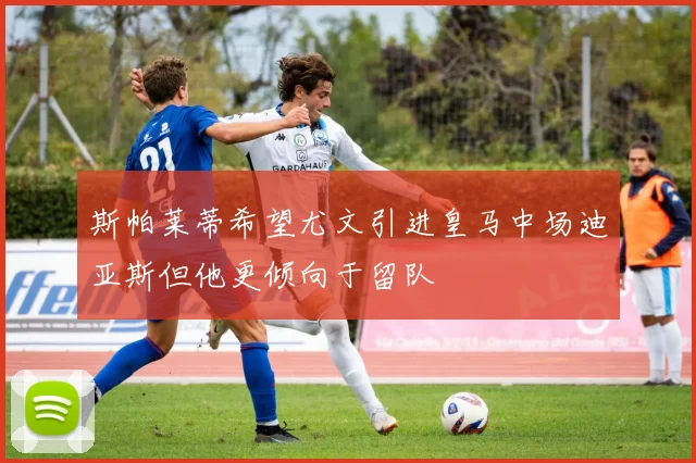 斯帕莱蒂希望尤文引进皇马中场迪亚斯但他更倾向于留队