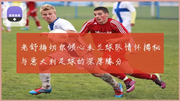老舒梅切尔倾心米兰球队情怀揭秘与意大利足球的深厚缘分