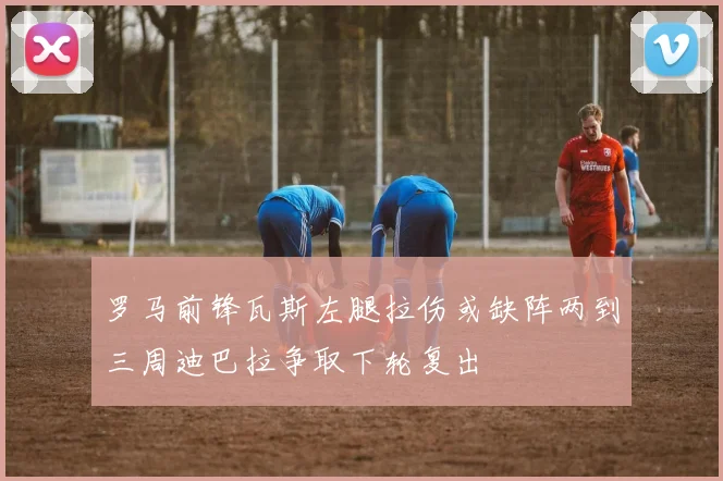 罗马前锋瓦斯左腿拉伤或缺阵两到三周迪巴拉争取下轮复出
