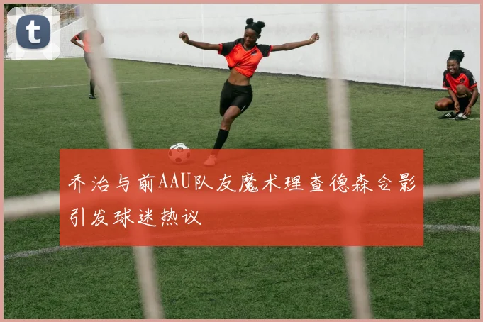 乔治与前AAU队友魔术理查德森合影引发球迷热议