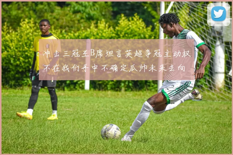 冲击三冠王B席坦言英超争冠主动权不在我们手中不确定瓜帅未来去向