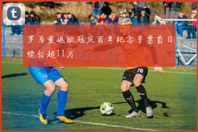 罗马重返欧冠庆百年纪念季票首日续订超11万