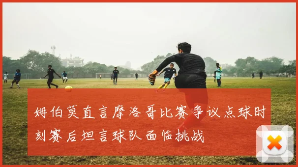 姆伯莫直言摩洛哥比赛争议点球时刻赛后坦言球队面临挑战