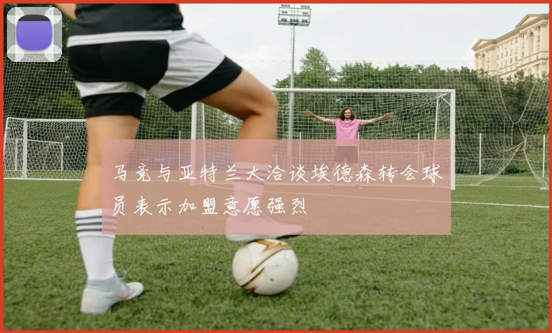 马竞与亚特兰大洽谈埃德森转会球员表示加盟意愿强烈