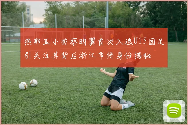 热那亚小将蔡昀翼首次入选U15国足引关注其背后浙江华侨身份揭秘