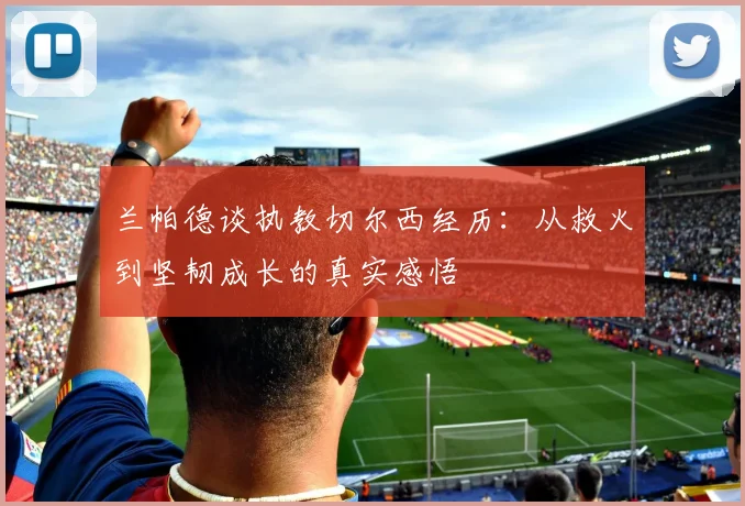兰帕德谈执教切尔西经历：从救火到坚韧成长的真实感悟