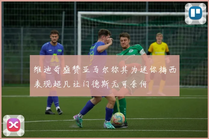 维迪奇盛赞亚马尔称其为迷你梅西表现超凡让门德斯无可奈何