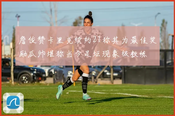 詹俊赞卡里克续约21称其为最佳奖励瓜帅堪称当今足坛现象级教练